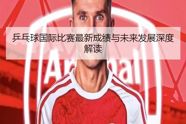 乒乓球国际比赛最新成绩与未来发展深度解读